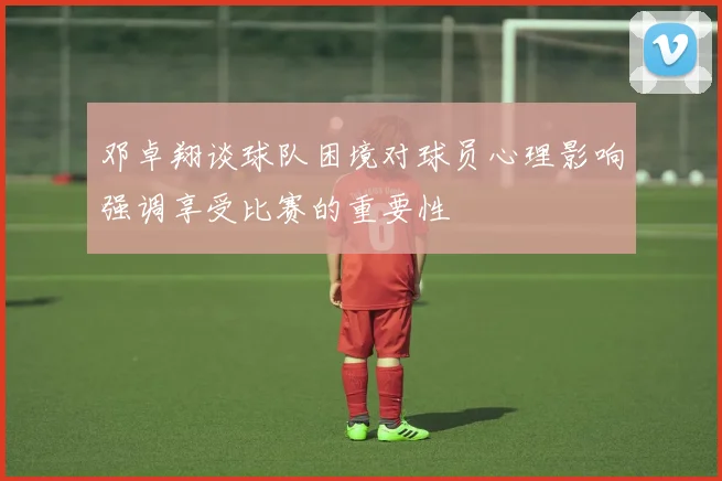 邓卓翔谈球队困境对球员心理影响强调享受比赛的重要性