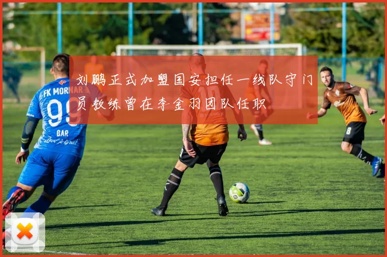 刘鹏正式加盟国安担任一线队守门员教练曾在李金羽团队任职