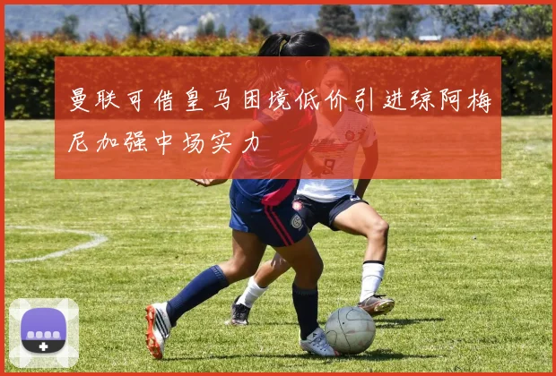曼联可借皇马困境低价引进琼阿梅尼加强中场实力