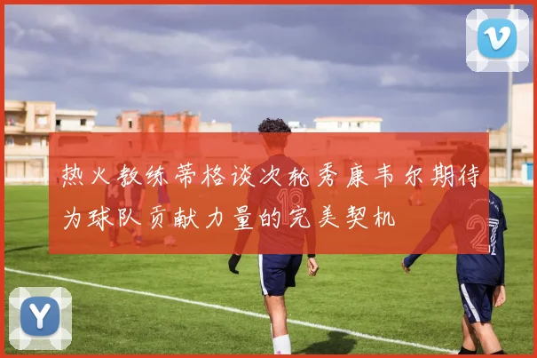 热火教练蒂格谈次轮秀康韦尔期待为球队贡献力量的完美契机