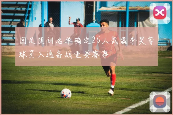 国足集训名单确定26人武磊李昊等球员入选备战重要赛事