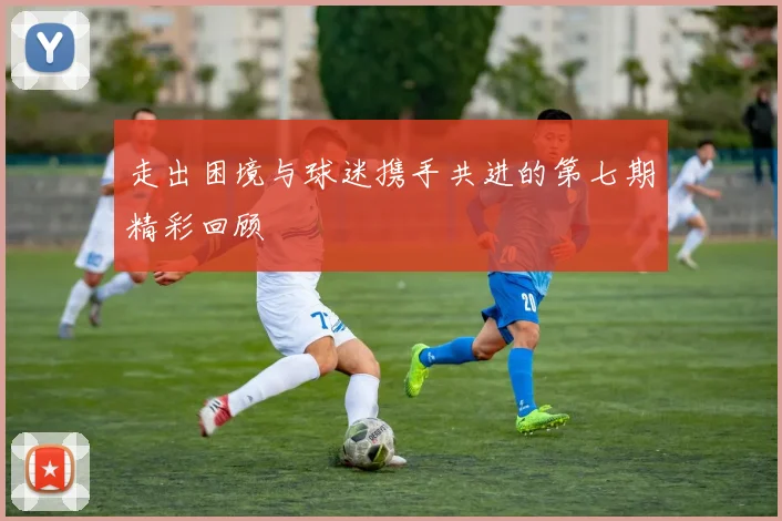 走出困境与球迷携手共进的第七期精彩回顾