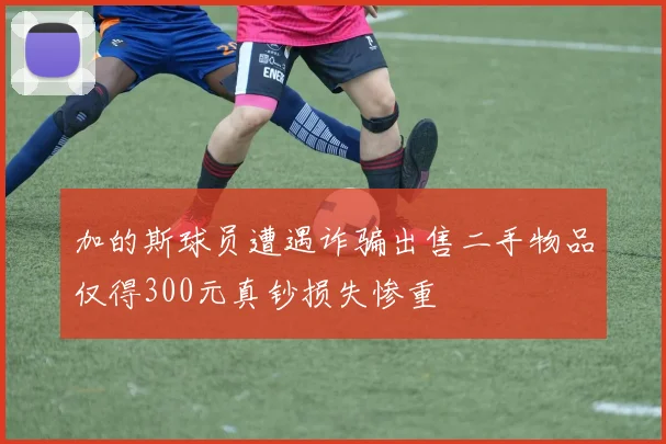加的斯球员遭遇诈骗出售二手物品仅得300元真钞损失惨重