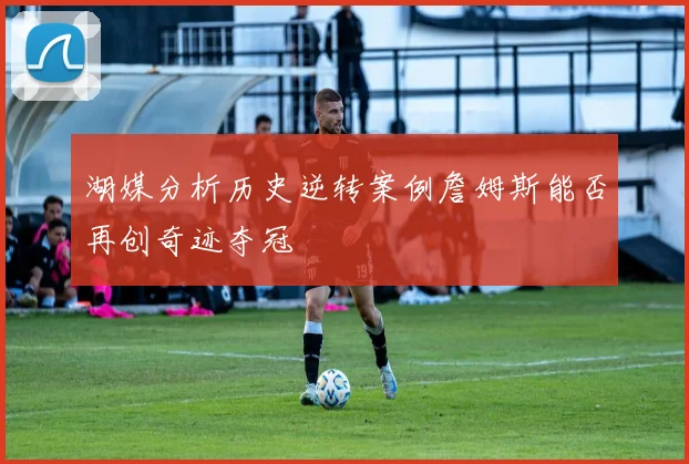 湖媒分析历史逆转案例詹姆斯能否再创奇迹夺冠