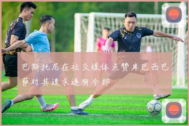巴斯托尼在社交媒体点赞库巴西巴萨对其追求逐渐冷却