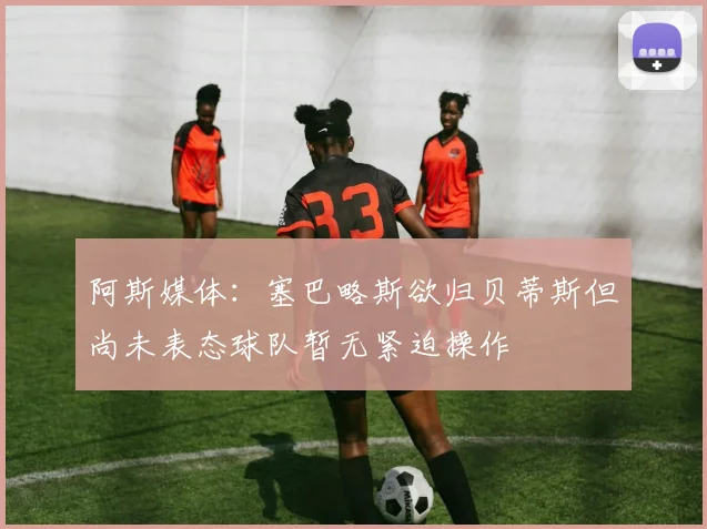阿斯媒体：塞巴略斯欲归贝蒂斯但尚未表态球队暂无紧迫操作
