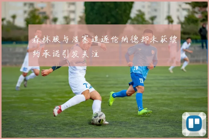 森林狼与活塞追逐伦纳德却未获续约承诺引发关注