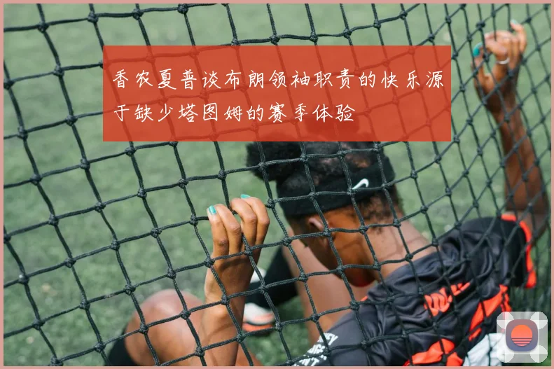 香农夏普谈布朗领袖职责的快乐源于缺少塔图姆的赛季体验