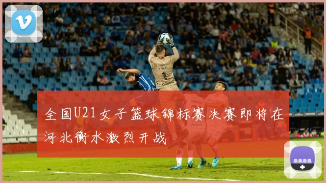全国U21女子篮球锦标赛决赛即将在河北衡水激烈开战