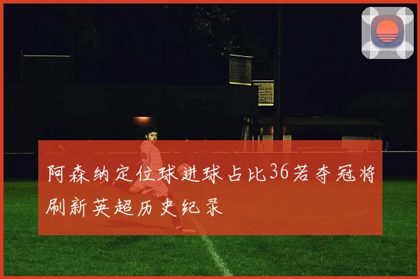 阿森纳定位球进球占比36若夺冠将刷新英超历史纪录