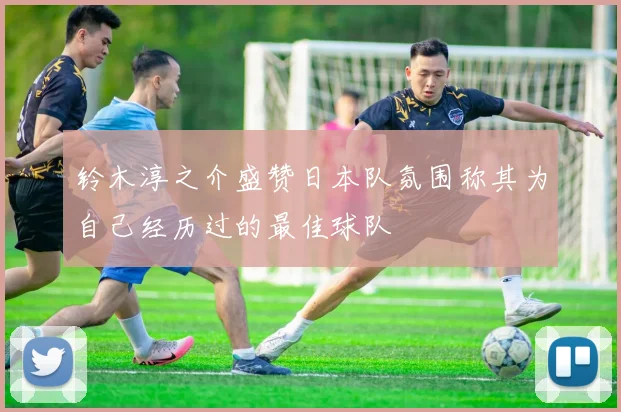 铃木淳之介盛赞日本队氛围称其为自己经历过的最佳球队